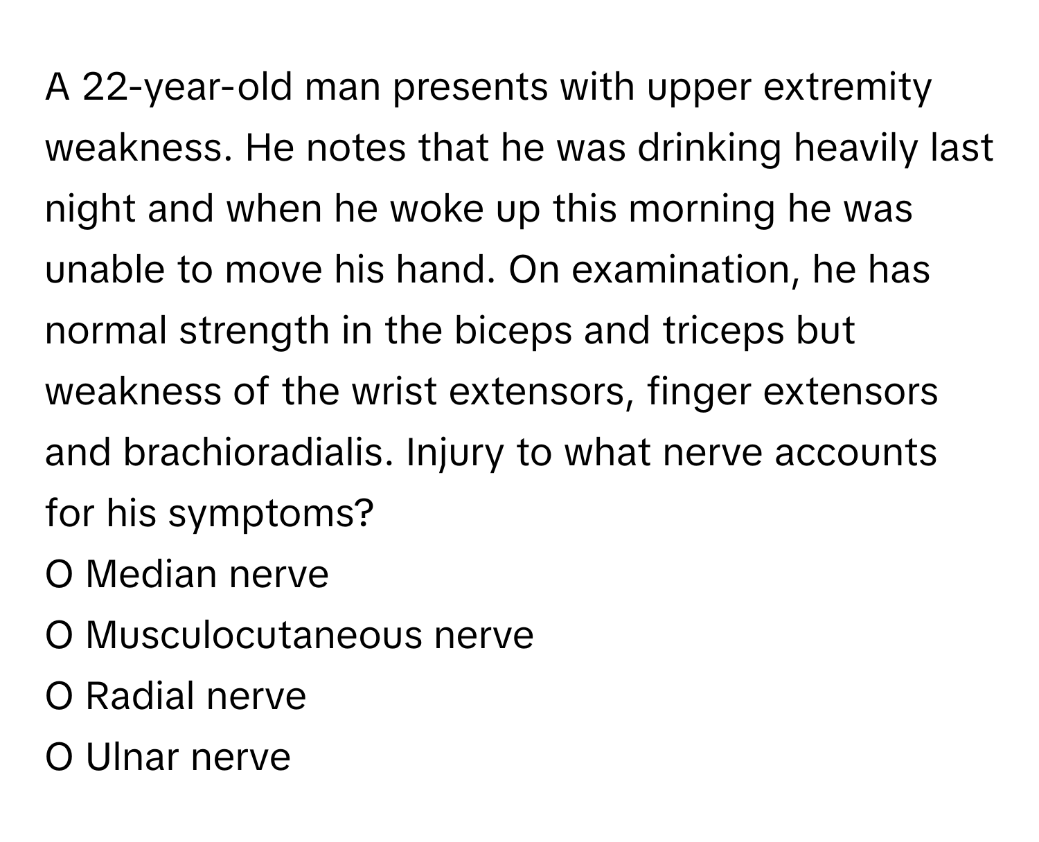 A 22-year-old man presents with upper extremity weakness. He notes that he was drinking heavily last night and when he woke up this morning he was unable to move his hand. On examination, he has normal strength in the biceps and triceps but weakness of the wrist extensors, finger extensors and brachioradialis. Injury to what nerve accounts for his symptoms?

O Median nerve
O Musculocutaneous nerve
O Radial nerve
O Ulnar nerve