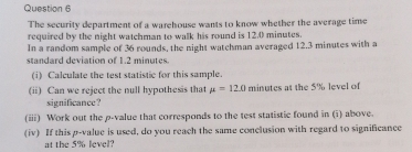 The security department of a warehouse wants to know whether the average time 
required by the night watchman to walk his round is 12.0 minutes. 
In a random sample of 36 rounds, the night watchman averaged 12.3 minutes with a 
standard deviation of 1.2 minutes. 
(i) Calculate the test statistic for this sample. 
(ii) Can we reject the null hypothesis that mu =120 minutes at the 5% level of 
significance? 
(iii) Work out the p -value that corresponds to the test statistic found in (i) above. 
(iv) If this p -value is used, do you reach the same conclusion with regard to significance 
at the 5% level?