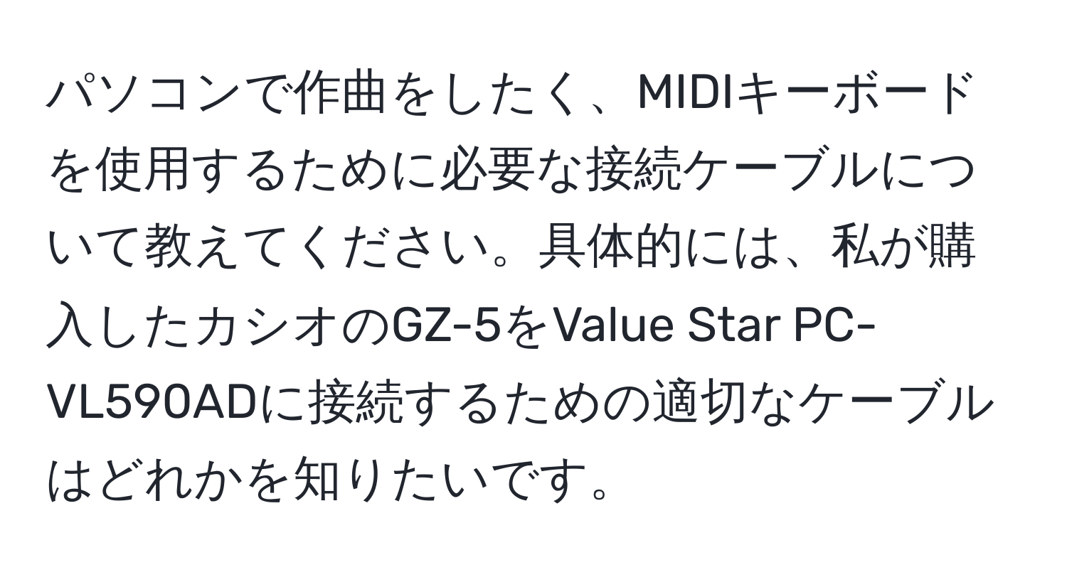 パソコンで作曲をしたく、MIDIキーボードを使用するために必要な接続ケーブルについて教えてください。具体的には、私が購入したカシオのGZ-5をValue Star PC-VL590ADに接続するための適切なケーブルはどれかを知りたいです。