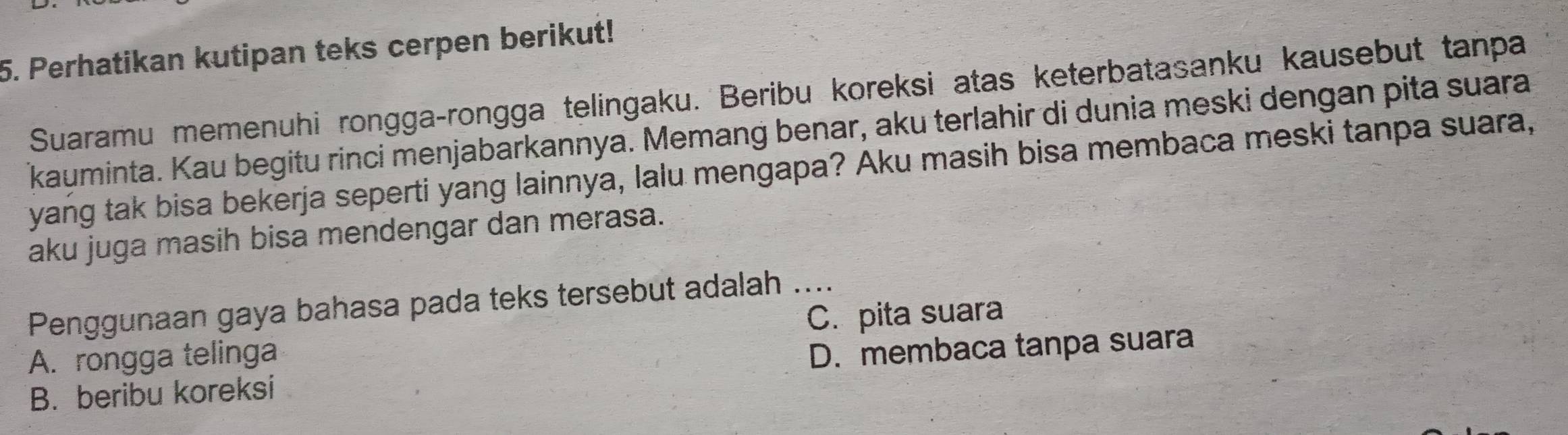 Perhatikan kutipan teks cerpen berikut!
Suaramu memenuhi rongga-rongga telingaku. Beribu koreksi atas keterbatasanku kausebut tanpa
kauminta. Kau begitu rinci menjabarkannya. Memang benar, aku terlahir di dunia meski dengan pita suara
yang tak bisa bekerja seperti yang lainnya, lalu mengapa? Aku masih bisa membaca meski tanpa suara,
aku juga masih bisa mendengar dan merasa.
Penggunaan gaya bahasa pada teks tersebut adalah ....
C. pita suara
A. rongga telinga
B. beribu koreksi D. membaca tanpa suara