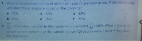 What is the smallest number of people who could have been asked, if the percentage
who liked the shampoo was each of the following?
a 75% c 22% e 83%
b 90% d 15% f 29%
2  17/99 =17% (when rounded to the nearest whole number).  97/99 =98%. What is the only
whole number percentage that cannot appear if 99 people were asked if they liked
the shampoo?