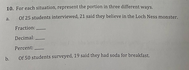 For each situation, represent the portion in three different ways. 
a. Of 25 students interviewed, 21 said they believe in the Loch Ness monster. 
Fraction:_ 
Decimal:_ 
Percent:_ 
b. Of 50 students surveyed, 19 said they had soda for breakfast.