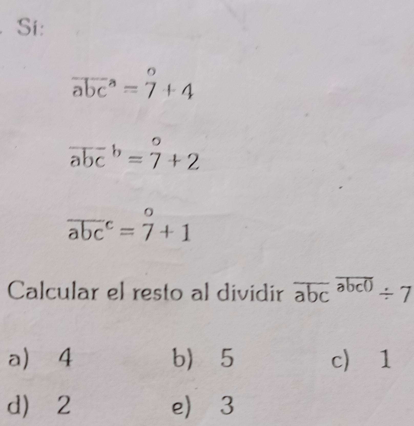 Si:
overline (abc)^a=beginarrayr o 7endarray +4
overline (abc)^b=beginarrayr o 7°+2
overline (abc)^c=beginarrayr o 7endarray +1
Calcular el resto al dividir overline abcoverline abc0/ 7
a) 4 b) 5 c) 1
d) ⩾2 e) 3