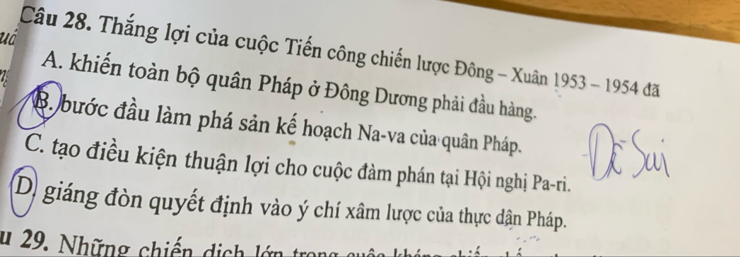 uá
Câu 28. Thắng lợi của cuộc Tiến công chiến lược Đông - Xuân 1953 - 1954 đã
A. khiến toàn bộ quân Pháp ở Đông Dương phải đầu hàng.
B. bước đầu làm phá sản kế hoạch Na-va của quân Pháp.
C. tạo điều kiện thuận lợi cho cuộc đàm phán tại Hội nghị Pa-ri.
D) giáng đòn quyết định vào ý chí xâm lược của thực dân Pháp.
u 29. Những chiến dịch lớn tron