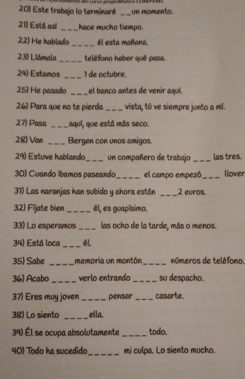 imiento del curso propedéutico COMIPEMs. 
20) Este trabajo lo terminaré _un momento. 
21) Está así _hace mucho tiempo. 
22) He habiado _él esta mañana. 
23) Llámala _teléfono haber qué pasa. 
24) Estamos _I de octubre. 
25) He pasado _el banco antes de venir aquí. 
26) Para que no te pierda _vista, tú ve siempre junto a mí. 
27) Pasa _aquí, que está más seco. 
28) Van _Bergen con unos amigos.
2° ) Estuve hablando _un compañero de trabajo _las tres. 
30) Cuando íbamos paseando_ el campo empezó _llover 
31) Las naranjas han subido y ahora están _ 2 euros. 
32) Fíjate bien _él, es guapísimo. 
33) Lo esperamos _las ocho de la tarde, más o menos. 
34) Está loca _éL 
35) Sabe _memoria un montón _números de teléfono. 
36) Acabo _verlo entrando _su despacho. 
37) Eres muy joven _pensar _casarte. 
38) Lo siento _ella. 
39) Él se ocupa absolutamente _todo. 
40) Todo ha sucedido _mi culpa. Lo siento mucho.