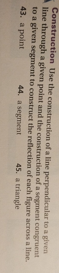 Construction Use the construction of a line perpendicular to a given 
line through a given point and the construction of a segment congruent 
to a given segment to construct the reflection of each figure across a line. 
43. a point 44. a segment 45. a triangle