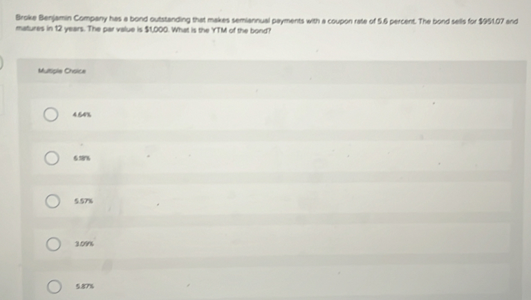 Broke Benjamin Company has a bond outstanding that makes semiannual payments with a coupon rate of 5.6 percent. The bond sells for $951.07 and
matures in 12 years. The par value is $1,000. What is the YTM of the bond?
Multiple Crsice
4.54%
628%
5.57%
3.09%
5.87%