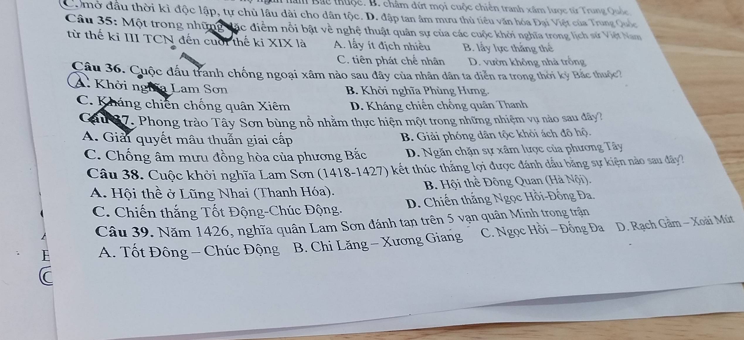 han Bắc thuộc. B. châm dứt mọi cuộc chiến tranh xâm lược từ Trung Quốc
Comở đầu thời kì độc lập, tự chủ lâu dài cho dân tộc. D. đập tan âm mưu thủ tiêu văn hóa Đại Việt của Trung Quốc
Câu 35: Một trong những đặc điểm nổi bật về nghệ thuật quân sự của các cuộc khởi nghĩa trong lịch sử Việt Nam
từ thế ki III TCN đến cuối thế ki XIX là A. lấy ít địch nhiều B. lấy lực thắng thế
C. tiên phát chế nhân D. vườn không nhà trống
Câu 36. Cuộc đấu tranh chống ngoại xâm nào sau đây của nhân dân ta diễn ra trong thời kỳ Bắc thuộc
A. Khởi nghĩa Lam Sơn B. Khởi nghĩa Phùng Hưng.
C. Kháng chiến chống quân Xiêm D. Kháng chiến chống quân Thanh
Cau 87. Phong trào Tây Sơn bùng nổ nhằm thực hiện một trong những nhiệm vụ nào sau dây?
A. Giải quyết mâu thuẫn giai cấp
B. Giải phóng dân tộc khỏi ách đô hộ.
C. Chống âm mưu đồng hòa của phương Bắc D. Ngăn chặn sự xâm lược của phương Tây
Câu 38. Cuộc khởi nghĩa Lam Sơn (1418-1427) kết thúc thắng lợi được đánh dầu bằng sự kiện nào sau dây?
A. Hội thề ở Lũng Nhai (Thanh Hóa). B. Hội thề Đông Quan (Hà Nội).
C. Chiến thắng Tốt Động-Chúc Động. D. Chiến thắng Ngọc Hồi-Đồng Đa.
Câu 39. Năm 1426, nghĩa quân Lam Sơn đánh tan trên 5 vạn quân Minh trong trận
A. Tốt Đông - Chúc Động B. Chi Lăng - Xương Giang C. Ngọc Hồi - Đồng Đa D. Rạch Gầm - Xoài Mút