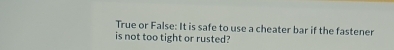 True or False: It is safe to use a cheater bar if the fastener 
is not too tight or rusted?