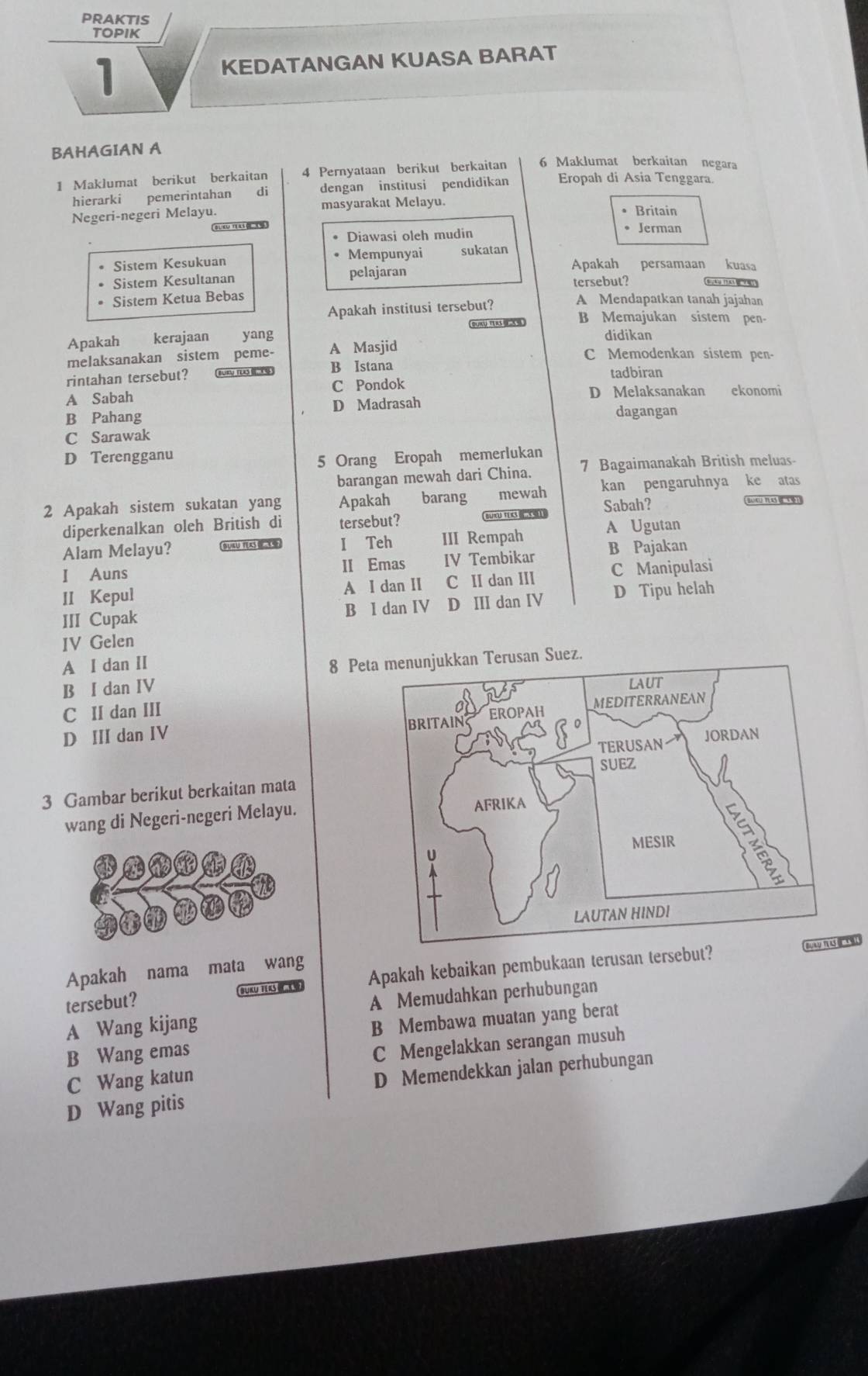 PRAKTIS
TOPIK
1
KEDATANGAN KUASA BARAT
BAHAGIAN A 6 Maklumat berkaitan negara
1 Maklumat berikut berkaitan 4 Pernyataan berikut berkaitan Eropah di Asia Tenggara.
hierarki pemerintahan di dengan institusi pendidikan
Negeri-negeri Melayu. masyarakat Melayu. Britain
Diawasi oleh mudin
• Jerman
. Sistem Kesukuan Mempunyai sukatan Apakah persamaan kuasa
Sistem Kesultanan pelajaran tersebut?
Sistem Ketua Bebas
Apakah institusi tersebut?
A Mendapatkan tanah jajahan
Apakah kerajaan a yang SUKUTERS B Memajukan sistem pen-
didikan
melaksanakan sistem peme- A Masjid C Memodenkan sistem pen-
rintahan tersebut? BURV TUO B Istana tadbiran
A Sabah C Pondok D Melaksanakan ekonomi
B Pahang D Madrasah
dagangan
C Sarawak
D Terengganu
5 Orang Eropah memerlukan
barangan mewah dari China. 7 Bagaimanakah British meluas-
2 Apakah sistem sukatan yang Apakah barang mewah kan pengaruhnya ke atas
diperkenalkan oleh British di tersebut?  BLU TE Sabah?
Ba nu Te
A Ugutan
Alam Melayu?  SUKUTEKS I Teh III Rempah B Pajakan
I Auns II Emas IV Tembikar
II Kepul A I dan II C II dan III C Manipulasi
III Cupak B I dan IV D III dan IV D Tipu helah
IV Gelen
A I dan II
8 Pez
B I dan IV
C II dan III
D III dan IV 
3 Gambar berikut berkaitan mata
wang di Negeri-negeri Melayu.
Buay tu ma k
Apakah nama mata wang
tersebut? BUKU TER  Apakah kebaikan pembukaan terusan tersebut?
A Wang kijang A Memudahkan perhubungan
B Wang emas B Membawa muatan yang berat
C Wang katun C Mengelakkan serangan musuh
D Memendekkan jalan perhubungan
D Wang pitis