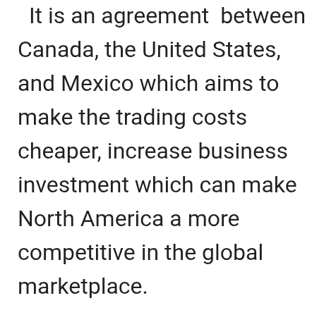 It is an agreement between 
Canada, the United States, 
and Mexico which aims to 
make the trading costs 
cheaper, increase business 
investment which can make 
North America a more 
competitive in the global 
marketplace.