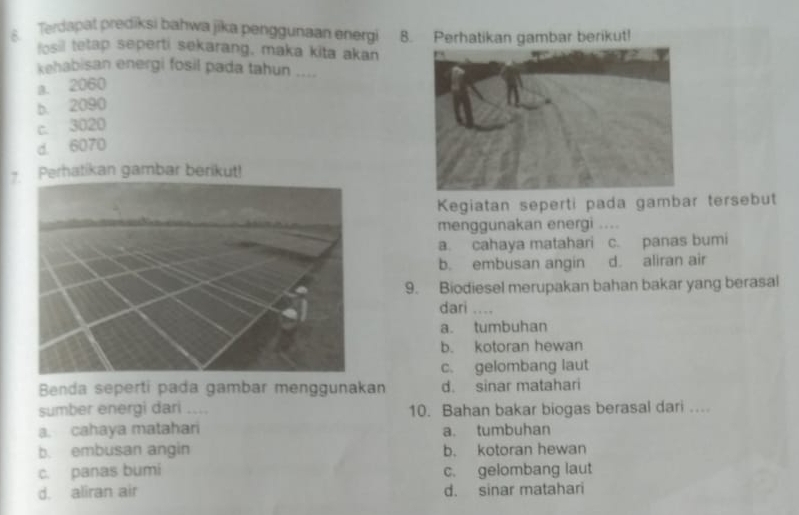 Terdapat prediksi bahwa jika penggunaan energi 8. Perhatikan gambar berikut!
fosil tetap seperti sekarang, maka kita akan
kehabisan energi fosil pada tahun ....
a. 2060
b. 2090
c. 3020
d. 6070
Perhatikan gambar berikut!
Kegiatan seperti pada gambar tersebut
menggunakan energi ....
a. cahaya matahari c. panas bumi
b. embusan angin d. aliran air
9. Biodiesel merupakan bahan bakar yang berasal
dari ,.
a. tumbuhan
b. kotoran hewan
c. gelombang laut
Benda seperti pada gambar menggunakan d. sinar matahari
sumber energi dari ._ 10. Bahan bakar biogas berasal dari .
a. cahaya matahari a. tumbuhan
b. embusan angin b. kotoran hewan
c. panas bumi c. gelombang laut
d. aliran air d. sinar matahari