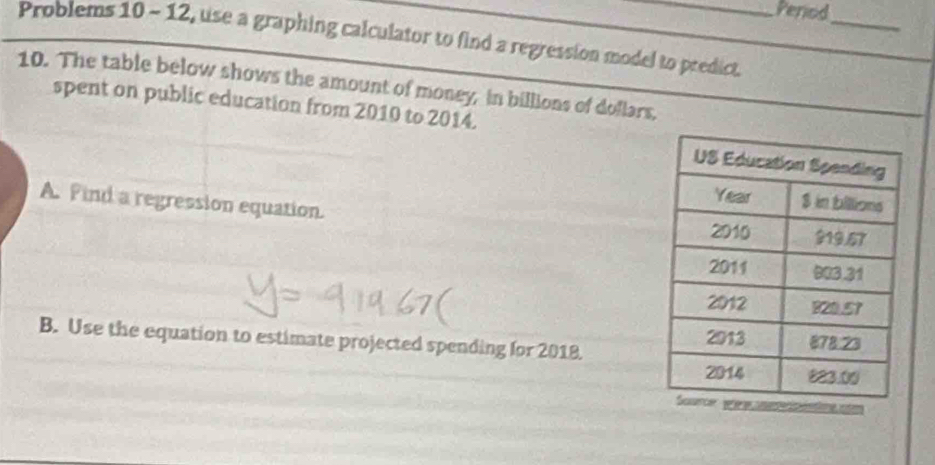 Perod_ 
Problems 10 - 12, use a graphing calculator to find a regression model to predict. 
10. The table below shows the amount of money, in billions of dollars, 
spent on public education from 2010 to 2014. 
A. Find a regression equation. 
B. Use the equation to estimate projected spending for 2018.