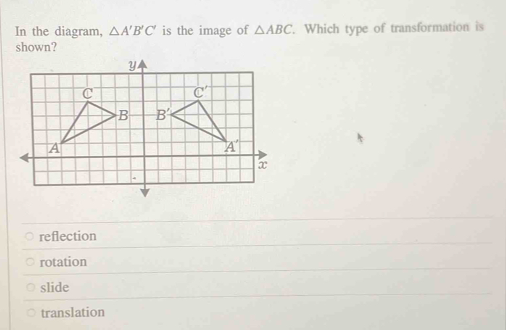 In the diagram, △ A'B'C' is the image of △ ABC. Which type of transformation is
shown?
reflection
rotation
slide
translation