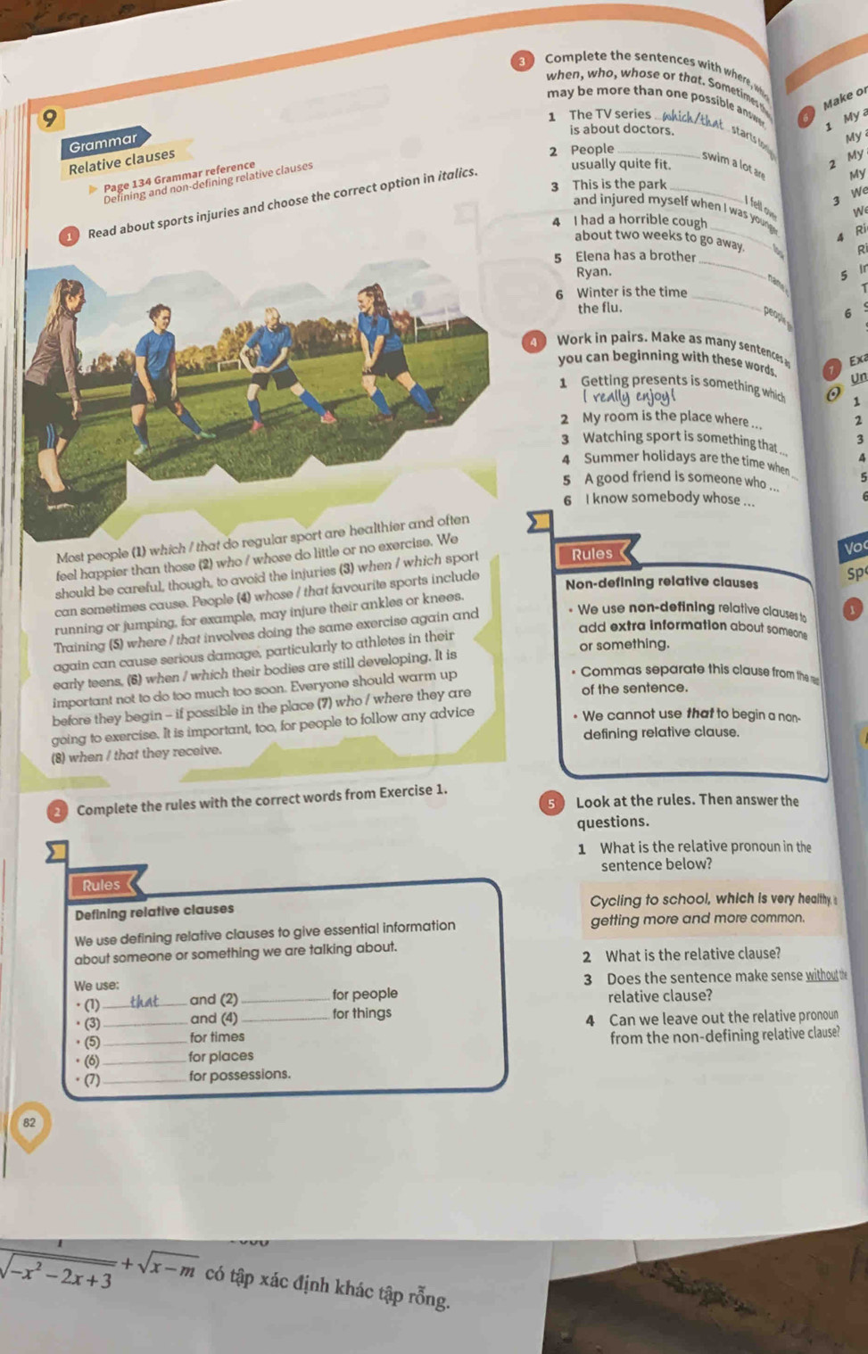 Complete the sentences with wher , whi
when, who, whose or that. Sometimes t Make or
may be more than one possible ane
9
1 The TV series 
1 My
Grammar
My
is about doctors. starts lon My
Relative clauses
2 People_
Page 134 Grammar reference
Defining and non-defining relative clauses
usually quite fit.
My
swim a lot ar 3
3 This is the park_
we
ad about sports injuries and choose the correct option in italics.
I fell o
We
_
and injured myself when I was young . Ri
4 I had a horrible cough
about two weeks to go away.
R
_
5 Elena has a brother
Ryan. 5 Ir
6 Winter is the time_
6
the flu.
peaph
Work in pairs. Make as many sentences Exa
you can beginning with these words. Un
1 Getting presents is something which 1
l really enjoy!
2 My room is the place where 2
3 Watching sport is something that . 3
A
4 Summer holidays are the time when
5 A good friend is someone who
_
6 I know somebody whose ...
Most people (1) which / that d
feel happier than those (2) who / whose do little or no exer
should be careful, though, to avoid the injuries (3) when / which sport Rules Voc
can sometimes cause. People (4) whose / that favourite sports include
Non-defining relative clauses Sp
running or jumping, for example, may injure their ankles or knees.
Training (5) where / that involves doing the same exercise again and * We use non-defining relative clauses t
again can cause serious damage, particularly to athletes in their
add extra information about someon.
or something.
early teens, (6) when / which their bodies are still developing. It is
important not to do too much too soon. Everyone should warm up
• Commas separate this clause from the ====
before they begin - if possible in the place (7) who / where they are
of the sentence.
going to exercise. It is important, too, for people to follow any advice
• We cannot use that to begin a non-
defining relative clause.
(8) when / that they receive.
Complete the rules with the correct words from Exercise 1.
5 Look at the rules. Then answer the
questions.
1 What is the relative pronoun in the
sentence below?
Rules
Defining relative clauses Cycling to school, which is very healthy.s
We use defining relative clauses to give essential information getting more and more common.
about someone or something we are talking about.
2 What is the relative clause?
We use: 3 Does the sentence make sense without the
· (1) _and (2) _for people relative clause?
· (3) _and (4)_ for things
4 Can we leave out the relative pronoun
· (5) for times
· (6) __for places from the non-defining relative clause?
· (7) _for possessions.
82
 1/sqrt(-x^2-2x+3) +sqrt(x-m) có tập xác định khác tập rỗng.