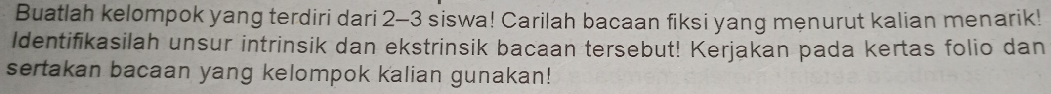 Buatlah kelompok yang terdiri dari 2-3 siswa! Carilah bacaan fiksi yang menurut kalian menarik! 
Identifikasilah unsur intrinsik dan ekstrinsik bacaan tersebut! Kerjakan pada kertas folio dan 
sertakan bacaan yang kelompok kalian gunakan!