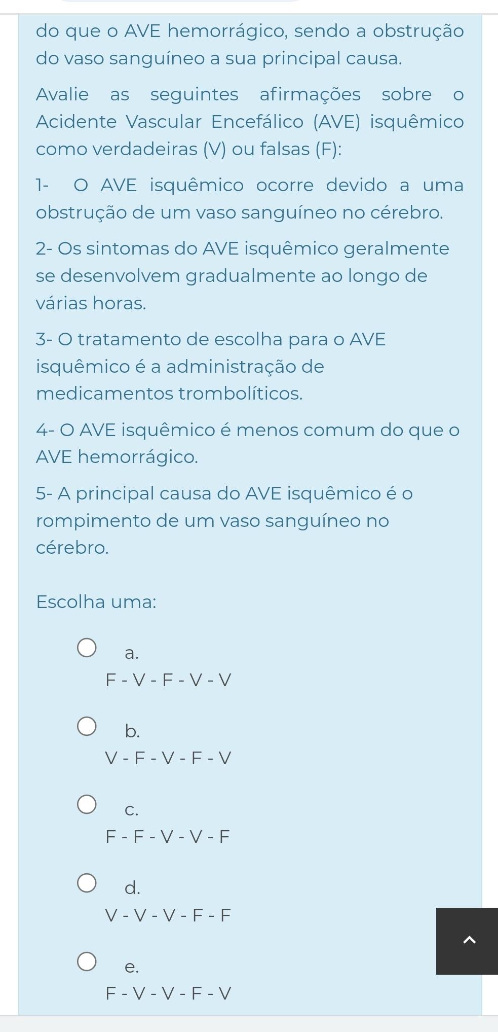 do que o AVE hemorrágico, sendo a obstrução
do vaso sanguíneo a sua principal causa.
Avalie as seguintes afirmações sobre o
Acidente Vascular Encefálico (AVE) isquêmico
como verdadeiras (V) ou falsas (F):
1- O AVE isquêmico ocorre devido a uma
obstrução de um vaso sanguíneo no cérebro.
2- Os sintomas do AVE isquêmico geralmente
se desenvolvem gradualmente ao longo de
várias horas.
3- O tratamento de escolha para o AVE
isquêmico é a administração de
medicamentos trombolíticos.
4- O AVE isquêmico é menos comum do que o
AVE hemorrágico.
5- A principal causa do AVE isquêmico é o
rompimento de um vaso sanguíneo no
cérebro.
Escolha uma:
a.
F - V - F - V - V
b.
V - F - V - F - V
C.
F - F - V - V - F
d.
V - V - V - F - F
e.
F - V - V - F - V