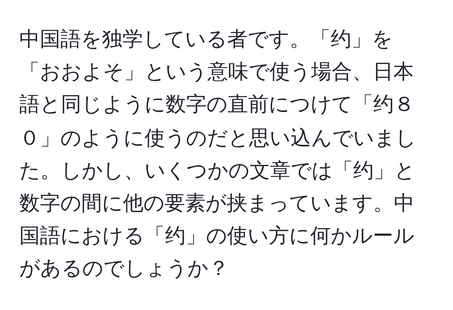 中国語を独学している者です。「约」を「おおよそ」という意味で使う場合、日本語と同じように数字の直前につけて「约８０」のように使うのだと思い込んでいました。しかし、いくつかの文章では「约」と数字の間に他の要素が挟まっています。中国語における「约」の使い方に何かルールがあるのでしょうか？