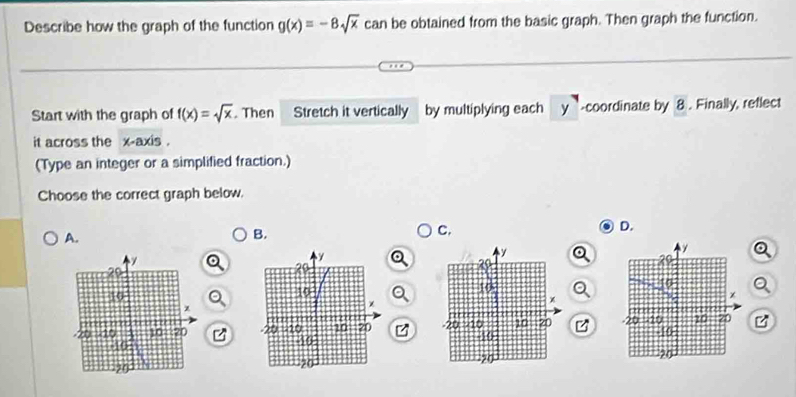 Describe how the graph of the function g(x)=-8sqrt(x) can be obtained from the basic graph. Then graph the function.
Start with the graph of f(x)=sqrt(x). Then Stretch it vertically by multiplying each y -coordinate by 8. Finally, reflect
it across the x-axis .
(Type an integer or a simplified fraction.)
Choose the correct graph below.
A.
B.
C.
D.
B