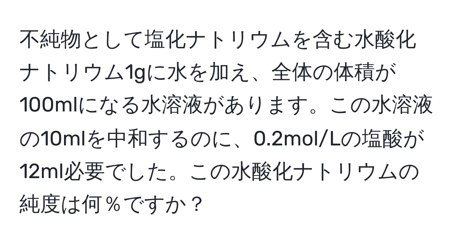 不純物として塩化ナトリウムを含む水酸化ナトリウム1gに水を加え、全体の体積が100mlになる水溶液があります。この水溶液の10mlを中和するのに、0.2mol/Lの塩酸が12ml必要でした。この水酸化ナトリウムの純度は何％ですか？