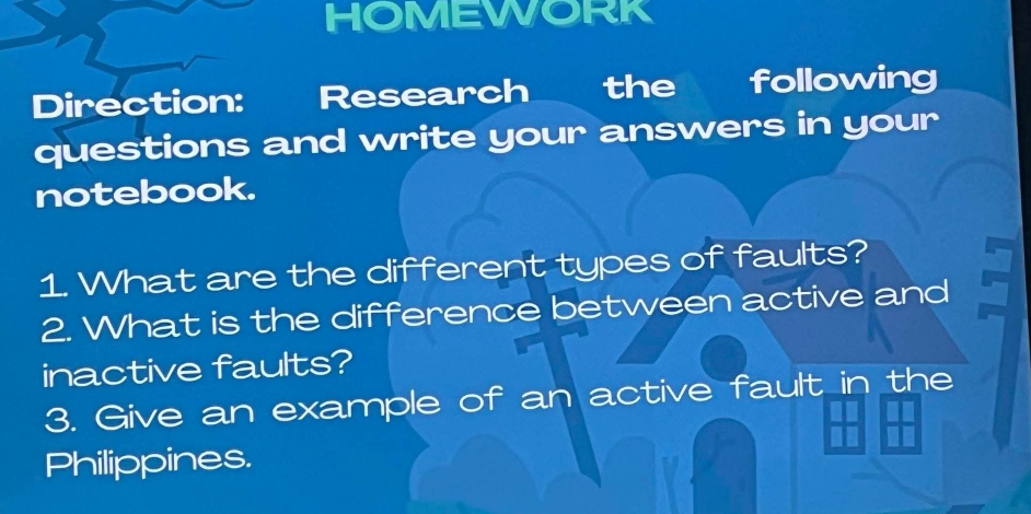 HOMEWORK 
Direction: Research the following 
questions and write your answers in your 
notebook. 
1. What are the different types of faults? 
2. What is the difference between active and 
inactive faults? 
3. Give an example of an active fault in the 
Philippines.