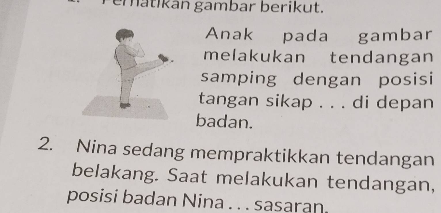 eratikan gambar berikut. 
Anak pada gambar 
melakukan tendangan 
samping dengan posisi 
tangan sikap . . . di depan 
badan. 
2. Nina sedang mempraktikkan tendangan 
belakang. Saat melakukan tendangan, 
posisi badan Nina . . . sasaran.