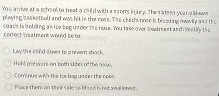 You arrive at a school to treat a child with a sports injury. The sixteen-year-old-was
playing basketball and was hit in the nose. The child's nose is bleeding heavily and the
coach is holding an ice bag under the nose. You take over treatment and identify the
correct treatment would be to:
Lay the child down to prevent shock.
Hold pressure on both sides of the nose.
Continue with the ice bag under the nose.
Place them on their side so blood is not swallowed.