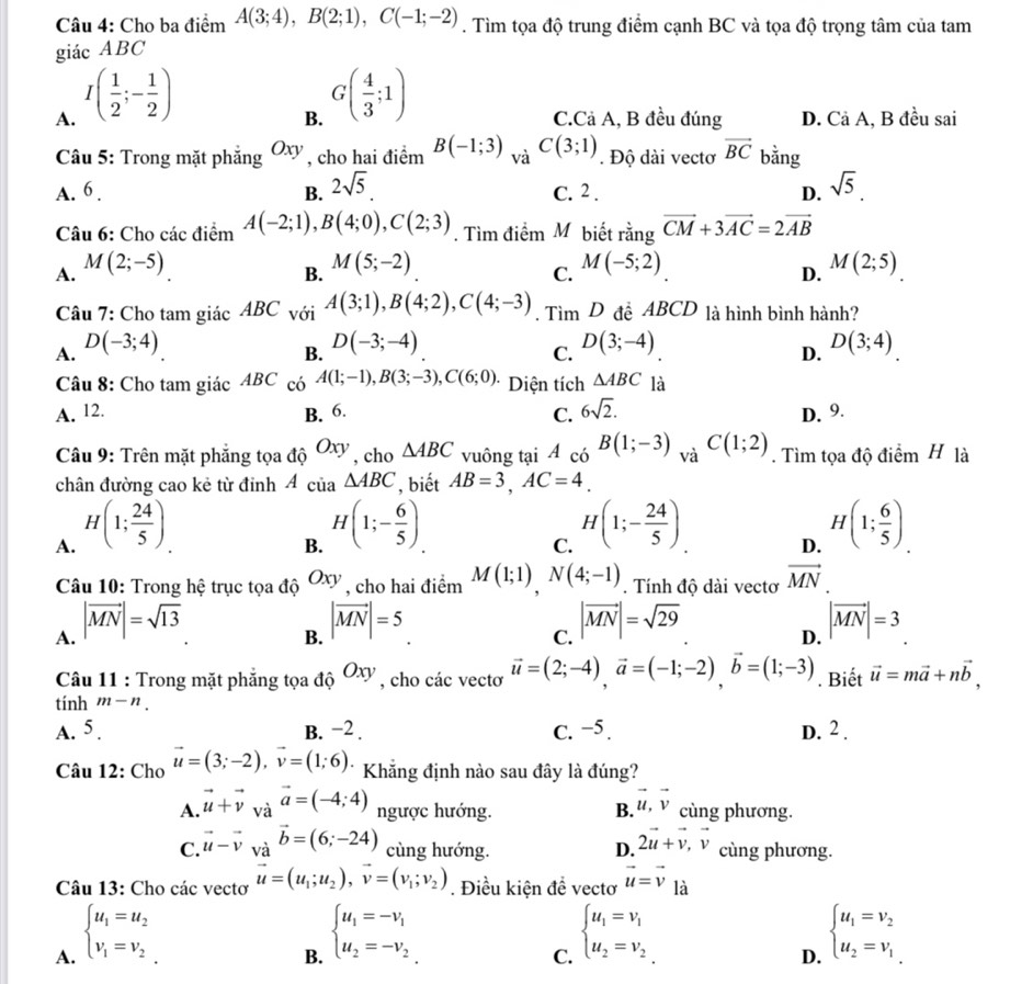 Cho ba điểm A(3;4),B(2;1),C(-1;-2). Tìm tọa độ trung điểm cạnh BC và tọa độ trọng tâm của tam
giác ABC
A. I( 1/2 ;- 1/2 )
B. G( 4/3 ;1)
C.Cả A, B đều đúng D. Cả A, B đều sai
Câu 5: Trong mặt phẳng Oxy , cho hai điểm B(-1;3) và C(3;1). Độ dài vectơ vector BC bằng
A. 6 . B. 2sqrt(5) C. 2 . D. sqrt(5).
Câu 6: Cho các điểm A(-2;1),B(4;0),C(2;3). Tìm điểm M biết rằng vector CM+3vector AC=2vector AB
A. M(2;-5) M(5;-2) M(-5;2) M(2;5)
B.
C.
D.
Câu 7: Cho tam giác ABC với A(3;1),B(4;2),C(4;-3). Tìm D đễ ABCD là hình bình hành?
A. D(-3;4)
B. D(-3;-4)
C. D(3;-4) D(3;4)
D.
Câu 8: Cho tam giác ABC có A(1;-1),B(3;-3),C(6;0) * Diện tích △ ABC là
A. 12. B. 6. C. 6sqrt(2). D. 9.
Câu 9: Trên mặt phẳng tọa độ Oxy , cho △ ABC vuông tại A_ciB(1;-3) và C(1;2). Tìm tọa độ điểm H là
chân đường cao kẻ từ đỉnh 4 của △ ABC , biết AB=3,AC=4.
A. H(1; 24/5 )
B. H(1;- 6/5 )
C. H(1;- 24/5 )
D. H(1; 6/5 ).
Câu 10: Trong hệ trục tọa độ Oxy , cho hai điểm M(1;1),N(4;-1). Tính độ dài vectơ vector MN
A. |vector MN|=sqrt(13)
B. |vector MN|=5 |vector MN|=3
C. |vector MN|=sqrt(29)
D.
Câu 11 : Trong mặt phẳng tọa độ Oxy , cho các vectơ vector u=(2;-4),vector a=(-1;-2),vector b=(1;-3). Biết vector u=mvector a+nvector b,
tính m-n.
A. 5 . B. −2 . C. −5. D. 2.
Câu 12: Cho vector u=(3;-2),vector v=(1;6) * Khẳng định nào sau đây là đúng?
A. vector u+vector v_vavector a=(-4;4) ngược hướng. B. vector u,vector v cùng phương.
C. vector u-vector v_vavector b=(6;-24) cùng hướng. D. 2vector u+vector v,vector v cùng phương.
Câu 13: Cho các vectơ vector u=(u_1;u_2),vector v=(v_1;v_2). Điều kiện để vectơ vector u=vector v là
A. beginarrayl u_1=u_2 v_1=v_2endarray.
B. beginarrayl u_1=-v_1 u_2=-v_2endarray.
C. beginarrayl u_1=v_1 u_2=v_2endarray.
D. beginarrayl u_1=v_2 u_2=v_1endarray.