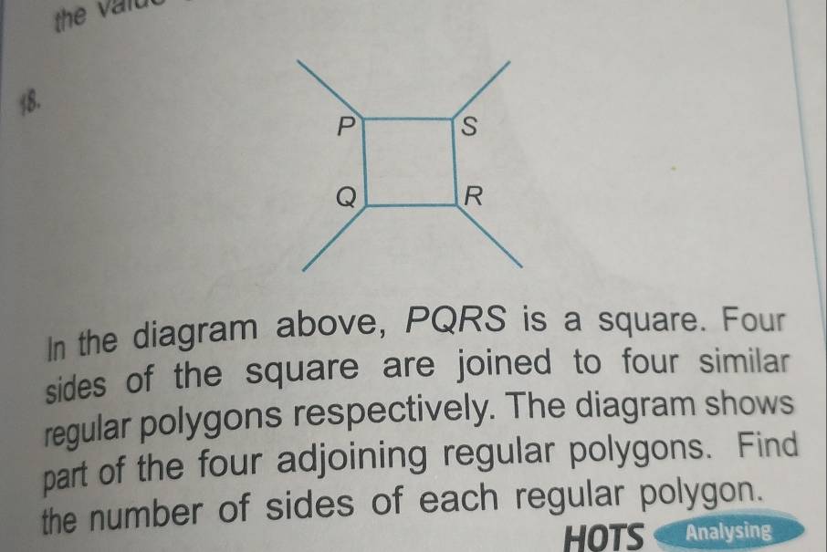 P
s
Q
R
In the diagram above, PQRS is a square. Four 
sides of the square are joined to four similar 
regular polygons respectively. The diagram shows 
part of the four adjoining regular polygons. Find 
the number of sides of each regular polygon. 
HOTS Analysing