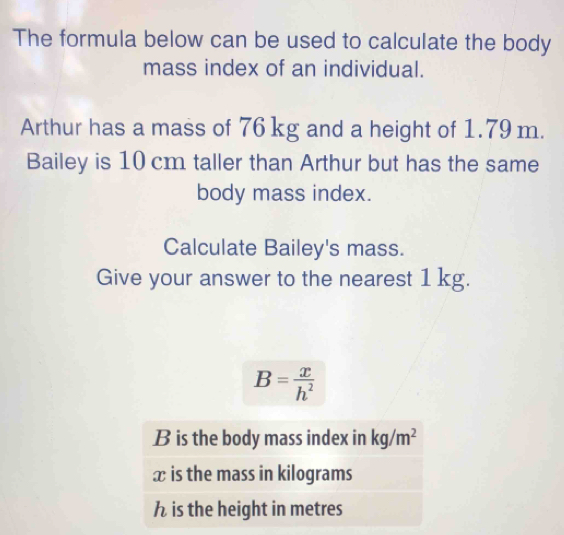 The formula below can be used to calculate the body
mass index of an individual.
Arthur has a mass of 76 kg and a height of 1.79 m.
Bailey is 10 cm taller than Arthur but has the same
body mass index.
Calculate Bailey's mass.
Give your answer to the nearest 1 kg.
B= x/h^2 
B is the body mass index in kg/m^2
x is the mass in kilograms
h is the height in metres