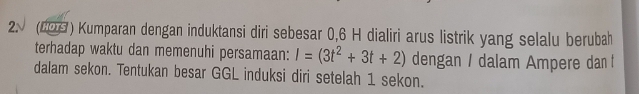 (203 ) Kumparan dengan induktansi diri sebesar 0, 6 H dialiri arus listrik yang selalu berubah 
terhadap waktu dan memenuhi persamaan: I=(3t^2+3t+2) dengan / dalam Ampere dan 
dalam sekon. Tentukan besar GGL induksi diri setelah 1 sekon.