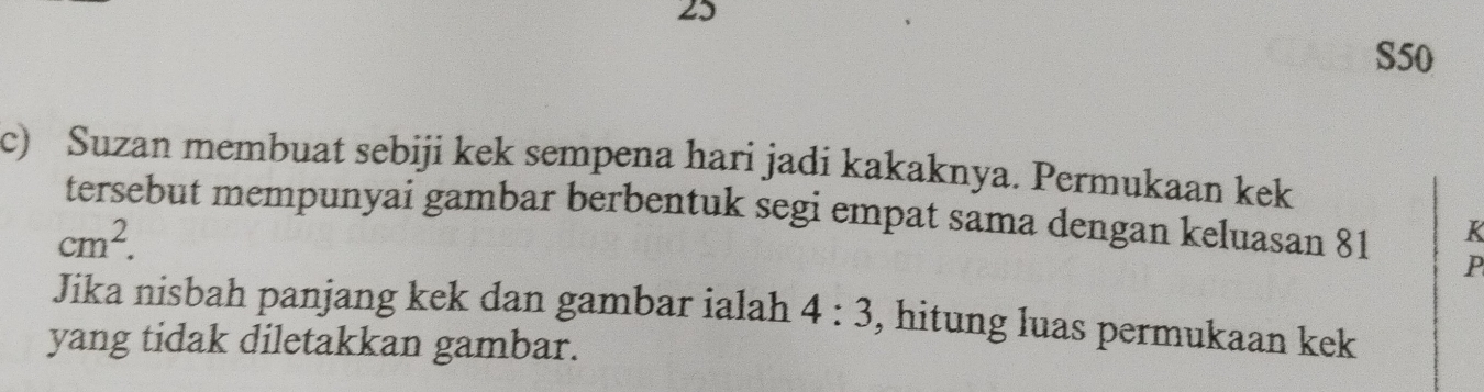 25
S50
c) Suzan membuat sebiji kek sempena hari jadi kakaknya. Permukaan kek 
tersebut mempunyai gambar berbentuk segi empat sama dengan keluasan 81 P
cm^2.
K
Jika nisbah panjang kek dan gambar ialah 4:3 , hitung luas permukaan kek 
yang tidak diletakkan gambar.