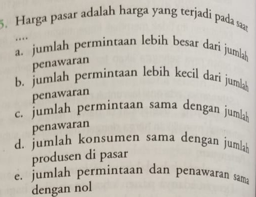 Harga pasar adalah harga yang terjadi pada saat
…
a. jumlah permintaan lebih besar dari jumlah
penawaran
b. jumlah permintaan lebih kecil dari jumlah
penawaran
c. jumlah permintaan sama dengan jumlah
penawaran
d. jumlah konsumen sama dengan jumlah
produsen di pasar
e. jumlah permintaan dan penawaran sama
dengan nol