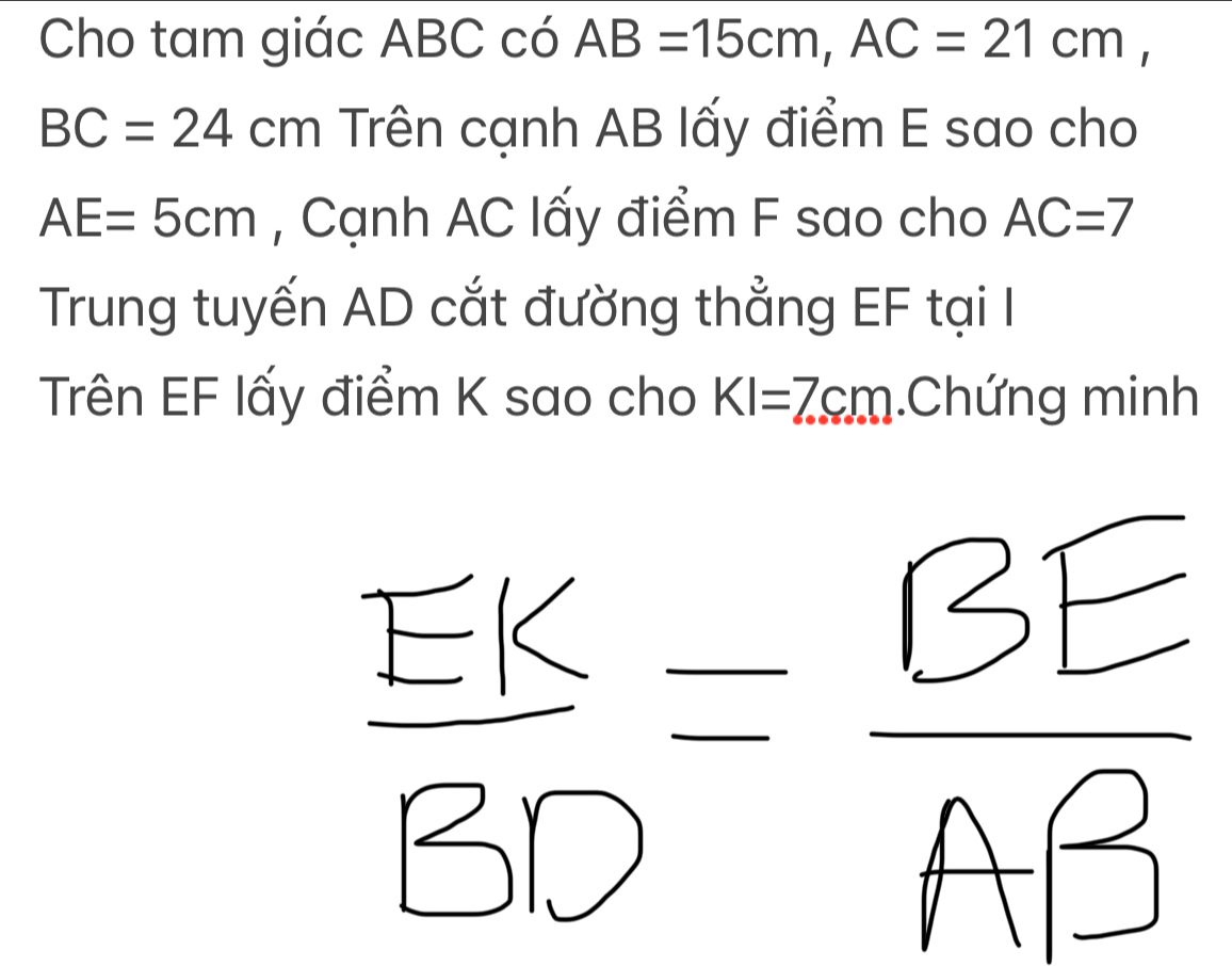 Cho tam giác ABC có AB=15cm, AC=21cm,
BC=24cm Trên cạnh AB lấy điểm E sao cho
AE=5cm , Cạnh AC lấy điểm F sao cho AC=7
Trung tuyến AD cắt đường thẳng EF tại I 
Trên EF lấy điểm K sao cho KI=7cm.Chứng minh