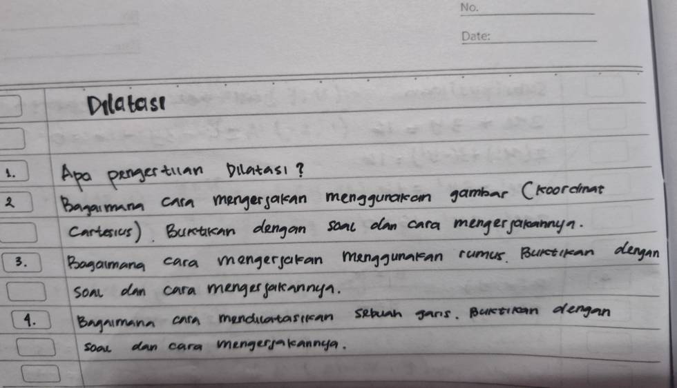 Dilatast 
1. Apa pergertuan pllatas1? 
2 Bagasmam cara mengersakan menggunacan gambar (koordmat 
cartesius). Burtkan dengan soml dan cara mengergalcannyn. 
3. Bagaimana cara mengerjakan manggunakan rumus. Buretckean dergan 
soml dan cara mengerjakannyn. 
4. Bagamann cara mendilatasiican setuan gans. Baretioon dengan 
sool dan cara mengerjakannya.