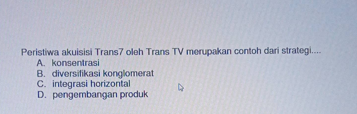 Peristiwa akuisisi Trans7 oleh Trans TV merupakan contoh dari strategi....
A. konsentrasi
B. diversifikasi konglomerat
C. integrasi horizontal
D. pengembangan produk