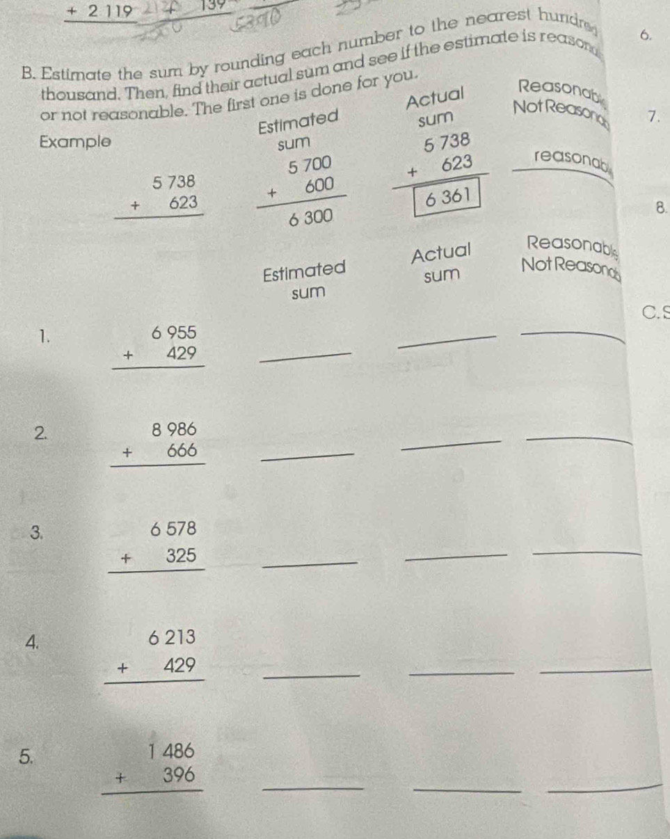 _ +2119 139
B. Estimate the sum by rounding each number to the nearest hundr 
6. 
thousand. Then, find their actual sum and see if the estimate is reason 
or not reasonable. The first one is done for you. 
Estimated Actual Reasonab 
sum 
Not Reasondy 7. 
Example sum
beginarrayr 5738 +623 hline endarray beginarrayr 5700 +600 hline 6300endarray beginarrayr 5738 +623 hline 6 6361 reasonab 
8. 
Estimated Actual Reasonable 
sum 
NotReasonob 
sum 
C.S 
1. beginarrayr 6955 +429 hline endarray _ 
_ 
_ 
2. beginarrayr 8986 +666 hline endarray _ 
_ 
_ 
3. beginarrayr 6578 +325 hline endarray _ 
_ 
_ 
4. beginarrayr 6213 +429 hline endarray _ 
_ 
_ 
5. beginarrayr 1486 +396 hline endarray _ 
_ 
_