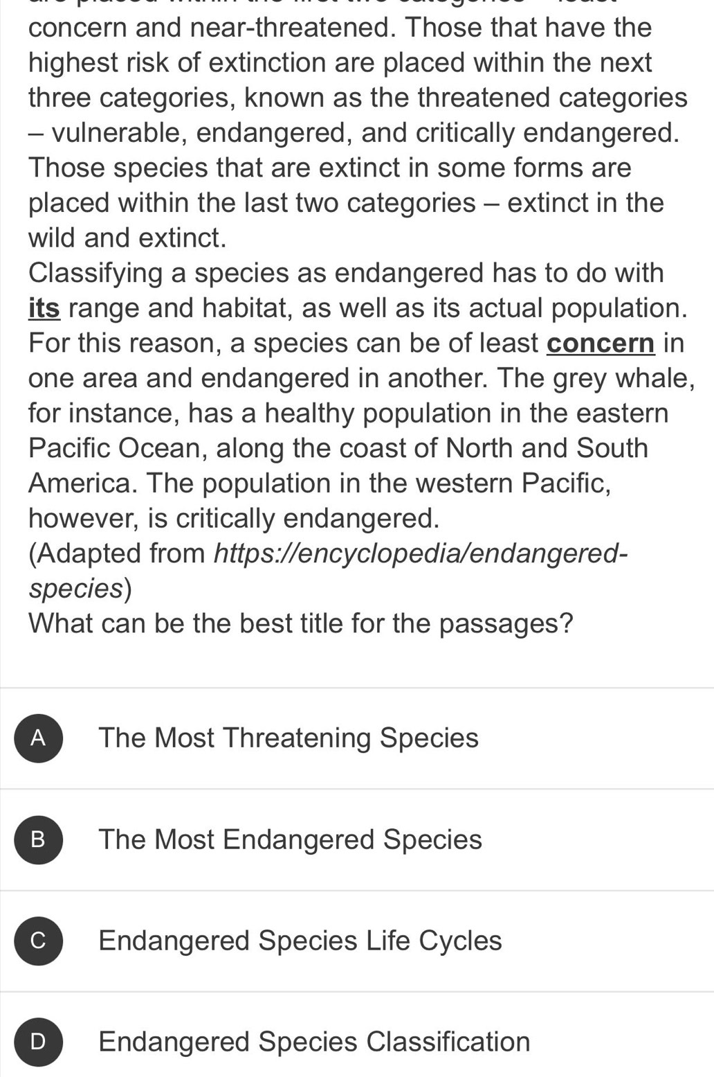 concern and near-threatened. Those that have the
highest risk of extinction are placed within the next
three categories, known as the threatened categories
- vulnerable, endangered, and critically endangered.
Those species that are extinct in some forms are
placed within the last two categories - extinct in the
wild and extinct.
Classifying a species as endangered has to do with
its range and habitat, as well as its actual population.
For this reason, a species can be of least concern in
one area and endangered in another. The grey whale,
for instance, has a healthy population in the eastern
Pacific Ocean, along the coast of North and South
America. The population in the western Pacific,
however, is critically endangered.
(Adapted from https://encyclopedia/endangered-
species)
What can be the best title for the passages?
A The Most Threatening Species
B The Most Endangered Species
C Endangered Species Life Cycles
D Endangered Species Classification