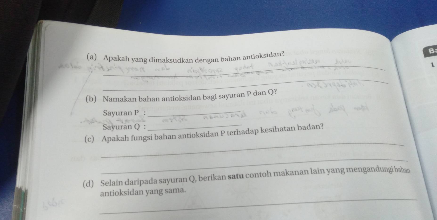 Apakah yang dimaksudkan dengan bahan antioksidan? 
B 
_ 
_ 
1 
_ 
(b) Namakan bahan antioksidan bagi sayuran P dan Q? 
Sayuran P : 
_ 
Sayuran Q : 
_ 
_ 
(c) Apakah fungsi bahan antioksidan P terhadap kesihatan badan? 
_ 
(d) Selain daripada sayuran Q, berikan satu contoh makanan lain yang mengandungi bahan 
_ 
antioksidan yang sama.