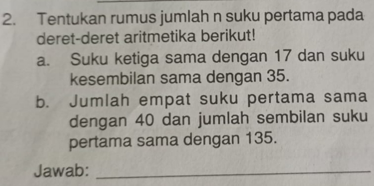 Tentukan rumus jumlah n suku pertama pada 
deret-deret aritmetika berikut! 
a. Suku ketiga sama dengan 17 dan suku 
kesembilan sama dengan 35. 
b. Jumlah empat suku pertama sama 
dengan 40 dan jumlah sembilan suku 
pertama sama dengan 135. 
Jawab:_