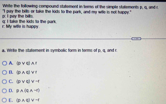 Write the following compound statement in terms of the simple statements p, q, and r.
"I pay the bills or take the kids to the park, and my wife is not happy."
p: I pay the bills.
q: I take the kids to the park.
r. My wife is happy.
a. Write the statement in symbolic form in terms of p, q, and r.
A. (pvee q)wedge r
B. (pwedge q)vee r
C. (pvee q)vee sim r
D. pwedge (qwedge sim r)
E. (pwedge q)vee sim r