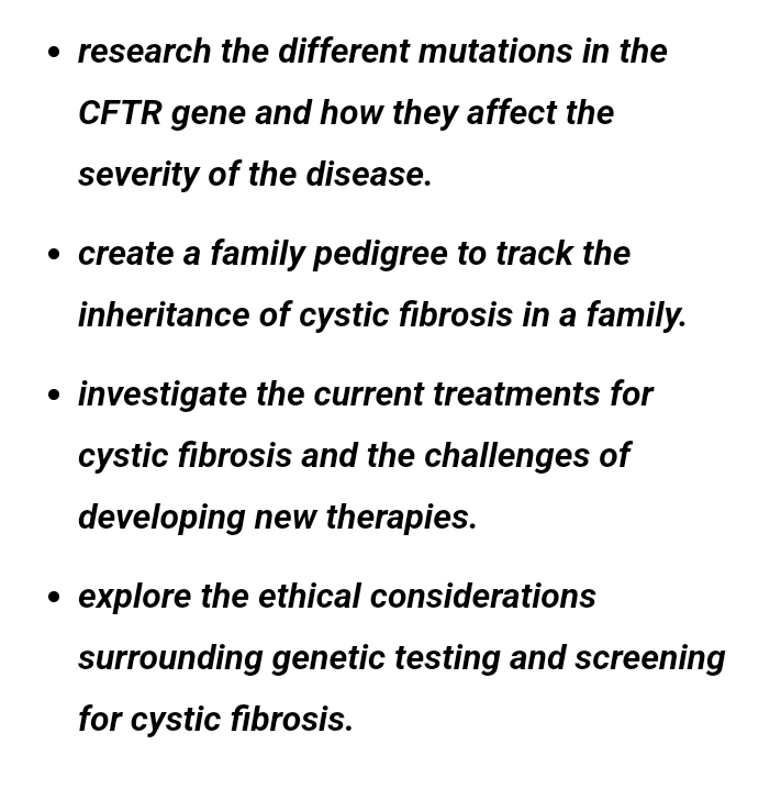 research the different mutations in the 
CFTR gene and how they affect the 
severity of the disease. 
create a family pedigree to track the 
inheritance of cystic fibrosis in a family. 
investigate the current treatments for 
cystic fibrosis and the challenges of 
developing new therapies. 
explore the ethical considerations 
surrounding genetic testing and screening 
for cystic fibrosis.