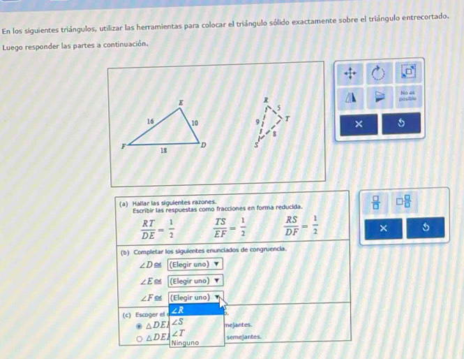 En los siguientes triángulos, utilizar las herramientas para colocar el triángulo sólido exactamente sobre el triángulo entrecortado.
Luego responder las partes a continuación.
R posible No 44
5
9 T ×
8
s
(a) Hallar las siguientes razones.
Escribir las respuestas como fracciones en forma reducida.  □ /□   □  □ /□  
 RT/DE = 1/2   TS/EF = 1/2   RS/DF = 1/2  ×
(b) Completar los siguientes enunciados de congruencia.
∠ D≌ (Elegir uno)
∠ E (Elegir uno)
∠ F≌ (Elegir uno)
(c) Escoger el ∠ R p.
△ DEA∠ S mejantes.
△ DE_  semejantes.
Ninguno