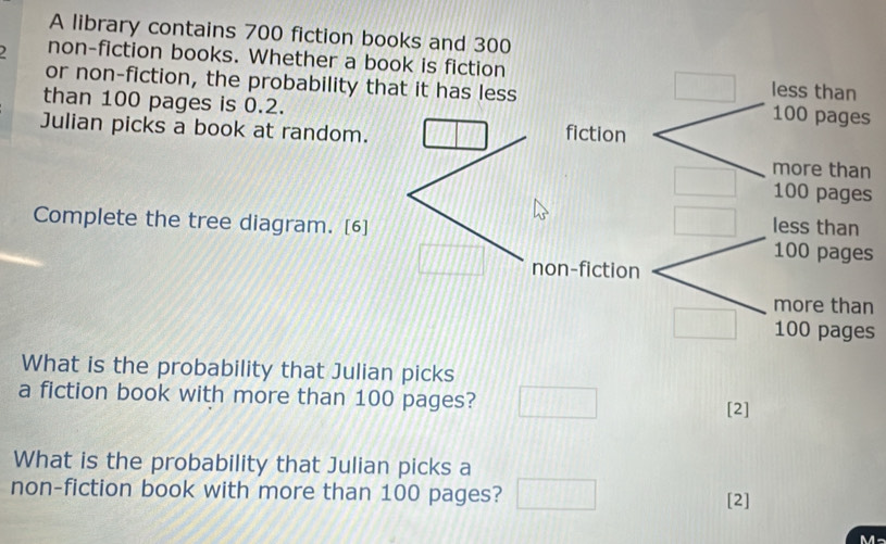 A library contains 700 fiction books and 300
) non-fiction books. Whether a book is fiction 
or non-fiction, the probability t 
than 100 pages is 0.2. 
Julian picks a book at random. 
s 
Complete the tree diagram. [6] 
s 
n 
s 
What is the probability that Julian picks 
a fiction book with more than 100 pages? 
[2] 
What is the probability that Julian picks a 
non-fiction book with more than 100 pages? [2] 
M-