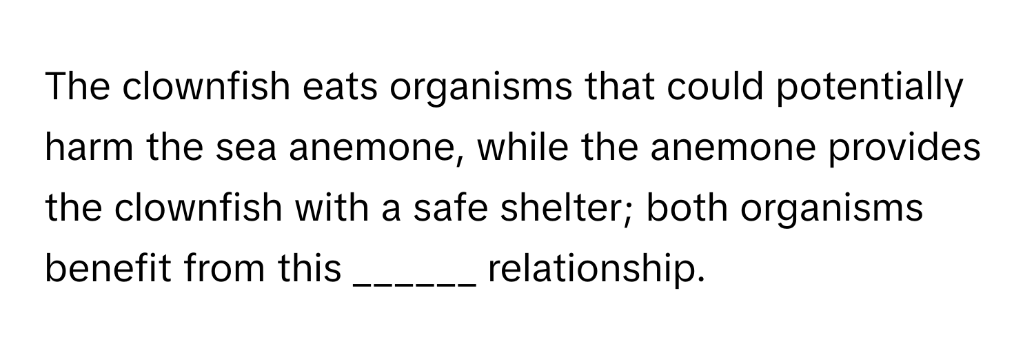 The clownfish eats organisms that could potentially harm the sea anemone, while the anemone provides the clownfish with a safe shelter; both organisms benefit from this ______ relationship.