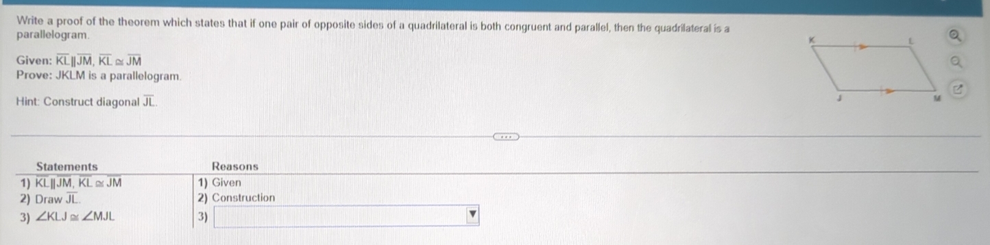 Write a proof of the theorem which states that if one pair of opposite sides of a quadrilateral is both congruent and parallel, then the quadrilateral is a 
parallelogram. 
Given: overline KLparallel overline JM, overline KL≌ overline JM
Prove: JKLM is a parallelogram. 
Hint: Construct diagonal overline JL
Statements Reasons 
1) overline KLparallel overline JM, overline KL≌ overline JM 1) Given 
2) Drav overline JL. 2) Construction 
3) ∠ KLJ≌ ∠ MJL 3)