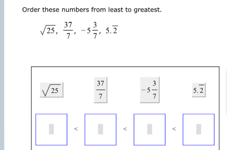 Order these numbers from least to greatest.
sqrt(25),  37/7 , -5 3/7 , 5.overline 2
sqrt(25)  37/7  -5 3/7  overline 2
<
I