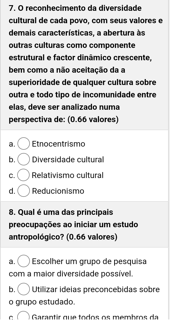 reconhecimento da diversidade
cultural de cada povo, com seus valores e
demais características, a abertura às
outras culturas como componente
estrutural e factor dinâmico crescente,
bem como a não aceitação da a
superioridade de qualquer cultura sobre
outra e todo tipo de incomunidade entre
elas, deve ser analizado numa
perspectiva de: (0.66 valores)
a. Etnocentrismo
b. Diversidade cultural
C. Relativismo cultural
d. Reducionismo
8. Qual é uma das principais
preocupações ao iniciar um estudo
antropológico? (0.66 valores)
a. Escolher um grupo de pesquisa
com a maior diversidade possível.
b. Utilizar ideias preconcebidas sobre
o grupo estudado.
C Garantir que todos os membros da