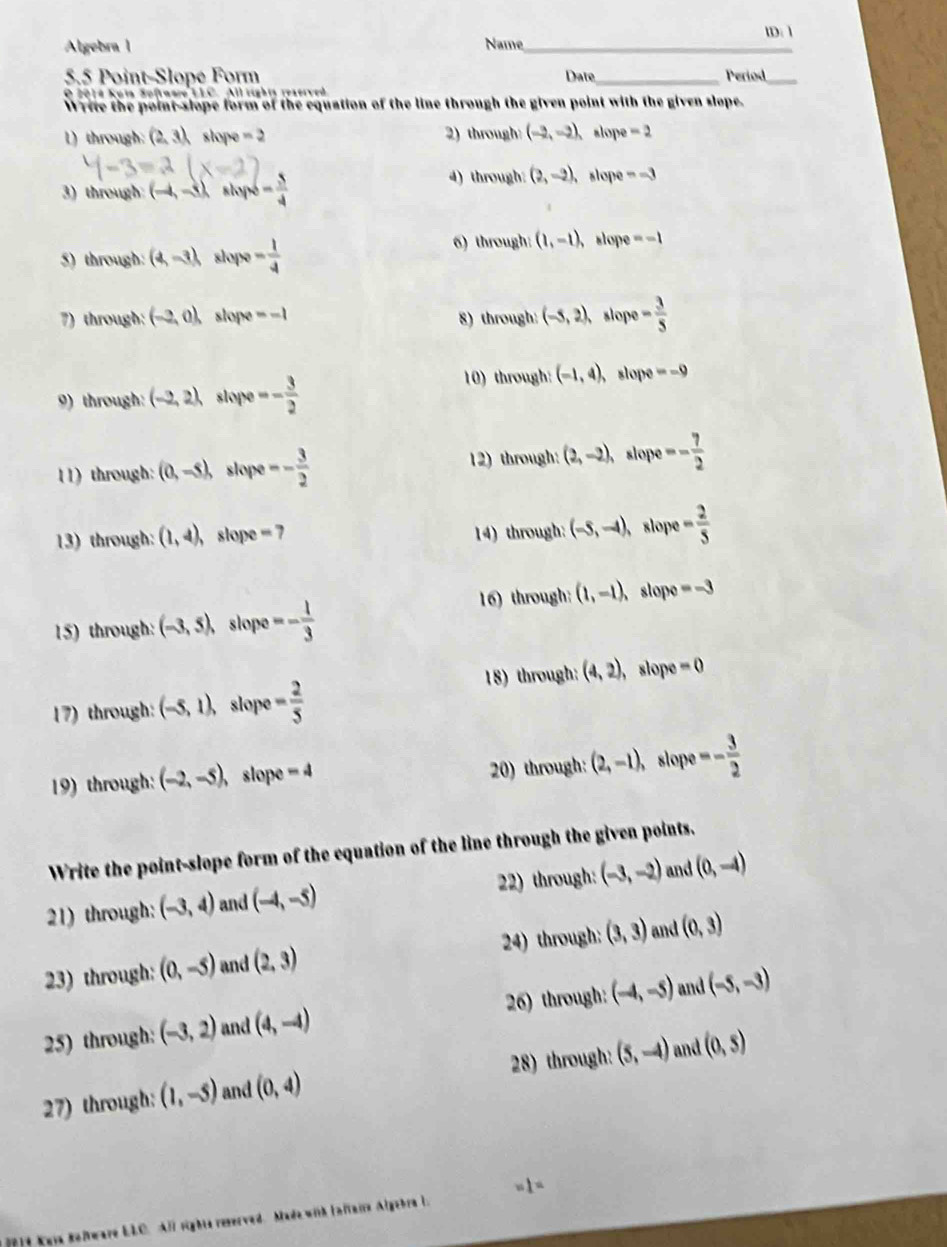 Algebra l Name_ lD:1
5.5 Point-Slopé Form Date_ Period_
O 2014 Kuia Softaare LLC. All rights rexerved
Write the point-slope form of the equation of the line through the given point with the given slope.
1) through: (2,3) slope =2 2) through (-2,-2), slope -2
3) through: (-4,-8) stopó - 5/4  4) through: (2,-2), slope =-3
5) through: (4,-3) slope - 1/4 
6) through: (1,-1), slope =-1
7) through: (-2,0), slope =-1 8) through: (-5,2), slope - 3/5 
9) through: (-2,2) slope - 3/2 
10) through: (-1,4), slope =-9
11) through: (0,-5), slope -- 3/2  12) through: (2,-2), slope -- 7/2 
13) through: (1,4) slope =7 slope - 2/5 
14) through: (-5,-4),
16) through: (1,-1), slope =-3
15) through: (-3,5), slope =- 1/3 
17) through: (-5,1), slope - 2/5  18) through: (4,2), , slope =0
19) through: (-2,-5) , slope -4 20) through: (2,-1) slope - 3/2 
Write the point-slope form of the equation of the line through the given points.
21) through: (-3,4) and (-4,-5) 22) through: (-3,-2) and (0,-4)
23) through: (0,-5) and (2,3) 24) through: (3,3) and (0,3)
25) through: (-3,2) and (4,-4) 26) through: (-4,-5) and (-5,-3)
27) through: (1,-5) and (0,4) 28) through: (5,-4) and (0,s)
1=
D1t Yeya Rolware LLC. All rights reserved. Made with Inltaire Algebra L