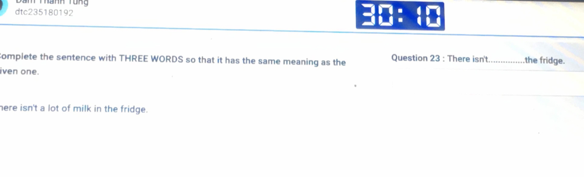 Dan Thành Tung
dtc235180192 :: 
complete the sentence with THREE WORDS so that it has the same meaning as the Question 23 : There isn't._ the fridge.
iven one.
here isn't a lot of milk in the fridge.